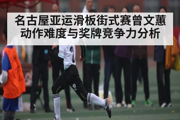 名古屋亚运滑板街式赛曾文蕙动作难度与奖牌竞争力分析